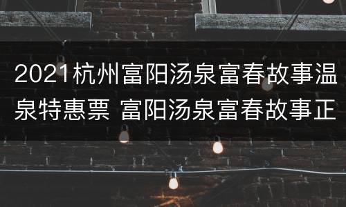 2021杭州富阳汤泉富春故事温泉特惠票 富阳汤泉富春故事正规吗