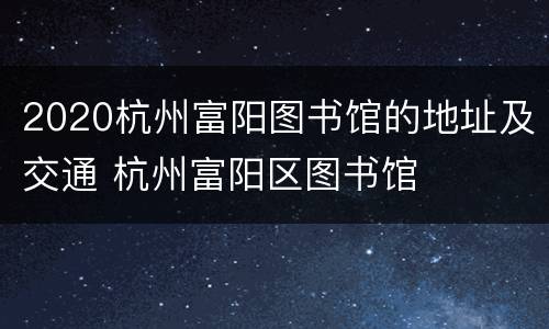 2020杭州富阳图书馆的地址及交通 杭州富阳区图书馆