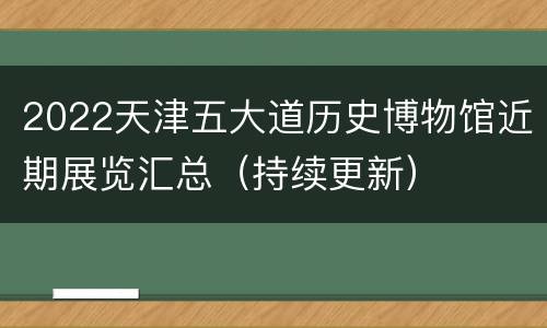 2022天津五大道历史博物馆近期展览汇总（持续更新）