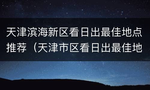 天津滨海新区看日出最佳地点推荐（天津市区看日出最佳地点）