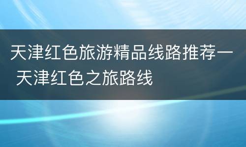 天津红色旅游精品线路推荐一 天津红色之旅路线