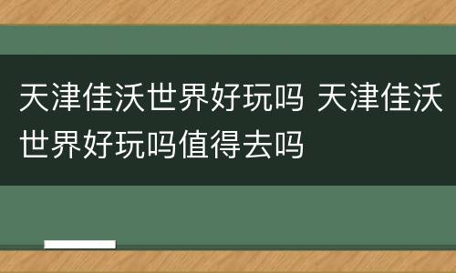 天津佳沃世界好玩吗 天津佳沃世界好玩吗值得去吗