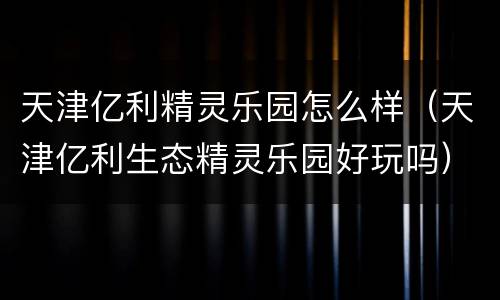 天津亿利精灵乐园怎么样（天津亿利生态精灵乐园好玩吗）