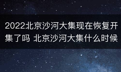 2022北京沙河大集现在恢复开集了吗 北京沙河大集什么时候开集
