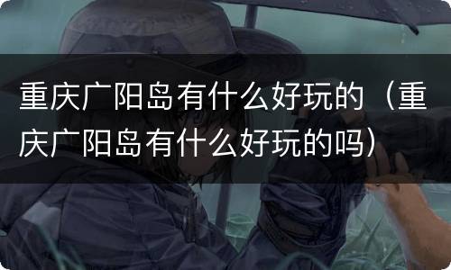 重庆广阳岛有什么好玩的（重庆广阳岛有什么好玩的吗）