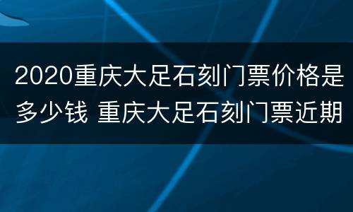 2020重庆大足石刻门票价格是多少钱 重庆大足石刻门票近期多少钱