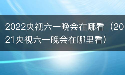 2022央视六一晚会在哪看（2021央视六一晚会在哪里看）