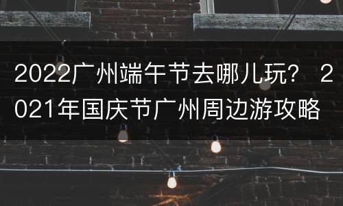2022广州端午节去哪儿玩？ 2021年国庆节广州周边游攻略