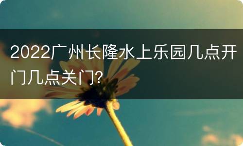 2022广州长隆水上乐园几点开门几点关门？