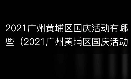 2021广州黄埔区国庆活动有哪些（2021广州黄埔区国庆活动有哪些地方参加）