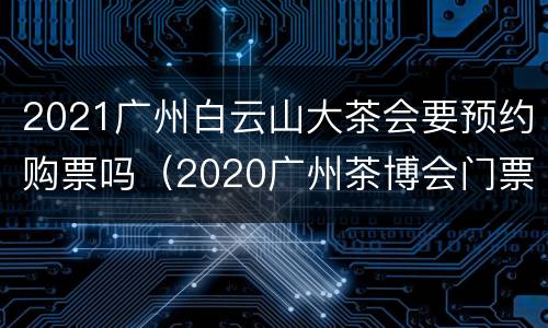 2021广州白云山大茶会要预约购票吗（2020广州茶博会门票）