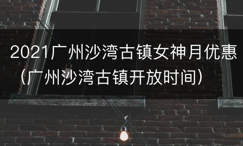 2021广州沙湾古镇女神月优惠（广州沙湾古镇开放时间）