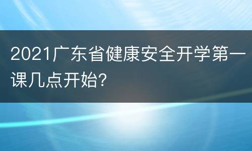 2021广东省健康安全开学第一课几点开始？