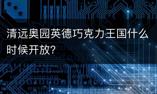 清远奥园英德巧克力王国什么时候开放？