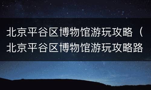 北京平谷区博物馆游玩攻略（北京平谷区博物馆游玩攻略路线）