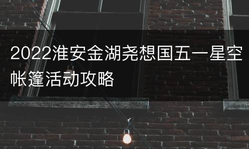 2022淮安金湖尧想国五一星空帐篷活动攻略