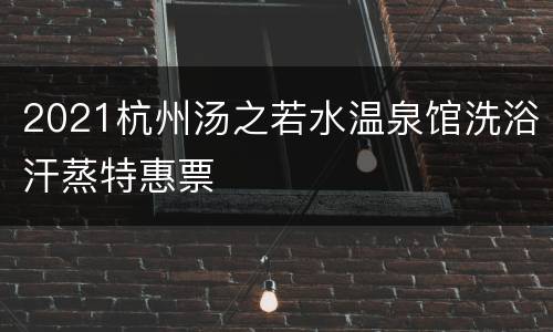 2021杭州汤之若水温泉馆洗浴汗蒸特惠票