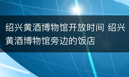 绍兴黄酒博物馆开放时间 绍兴黄酒博物馆旁边的饭店