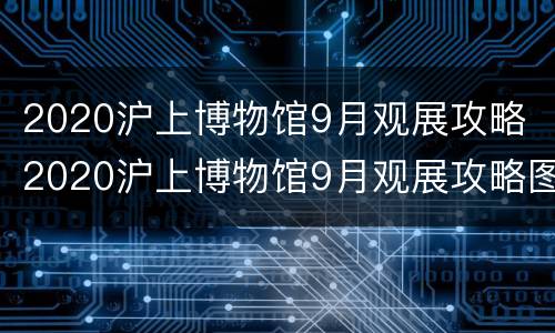 2020沪上博物馆9月观展攻略 2020沪上博物馆9月观展攻略图