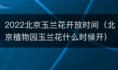 2022北京玉兰花开放时间（北京植物园玉兰花什么时候开）