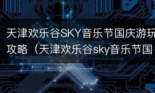 天津欢乐谷SKY音乐节国庆游玩攻略（天津欢乐谷sky音乐节国庆游玩攻略）