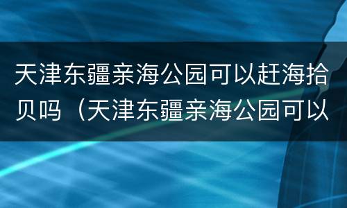 天津东疆亲海公园可以赶海拾贝吗（天津东疆亲海公园可以赶海拾贝吗现在）
