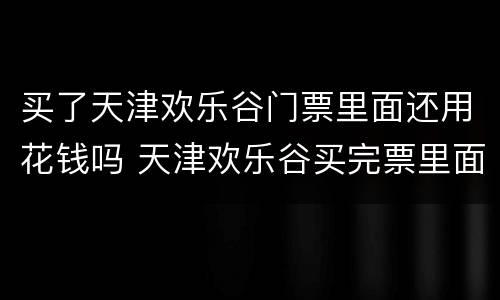 买了天津欢乐谷门票里面还用花钱吗 天津欢乐谷买完票里面还花钱吗