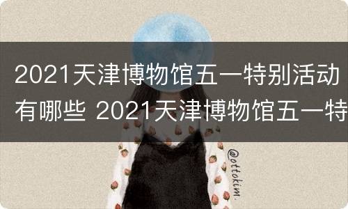 2021天津博物馆五一特别活动有哪些 2021天津博物馆五一特别活动有哪些展厅