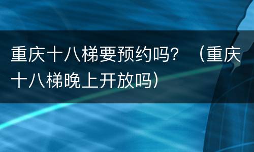 重庆十八梯要预约吗？（重庆十八梯晚上开放吗）