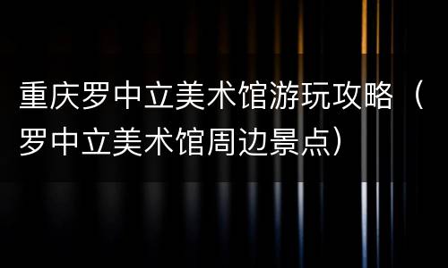 重庆罗中立美术馆游玩攻略（罗中立美术馆周边景点）