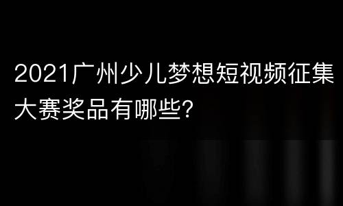 2021广州少儿梦想短视频征集大赛奖品有哪些？