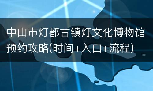 中山市灯都古镇灯文化博物馆预约攻略(时间+入口+流程)