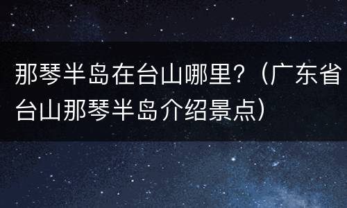 那琴半岛在台山哪里?（广东省台山那琴半岛介绍景点）