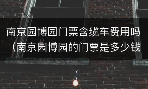 南京园博园门票含缆车费用吗（南京园博园的门票是多少钱一张）