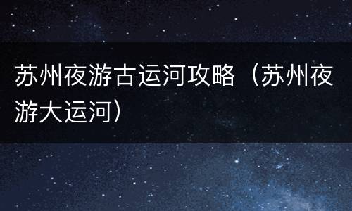 苏州夜游古运河攻略（苏州夜游大运河）