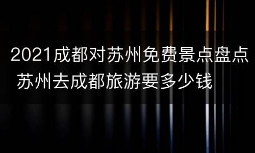 2021成都对苏州免费景点盘点 苏州去成都旅游要多少钱