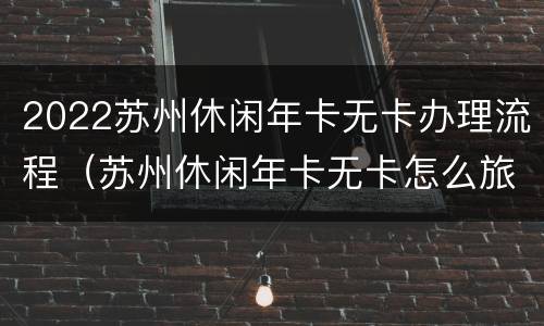 2022苏州休闲年卡无卡办理流程（苏州休闲年卡无卡怎么旅游）