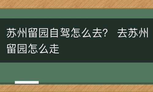 苏州留园自驾怎么去？ 去苏州留园怎么走