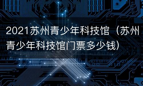 2021苏州青少年科技馆（苏州青少年科技馆门票多少钱）