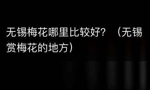 无锡梅花哪里比较好？（无锡赏梅花的地方）