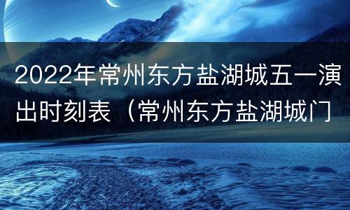 2022年常州东方盐湖城五一演出时刻表（常州东方盐湖城门票多少钱一张）