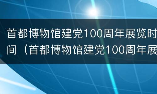 首都博物馆建党100周年展览时间（首都博物馆建党100周年展览时间及地点）