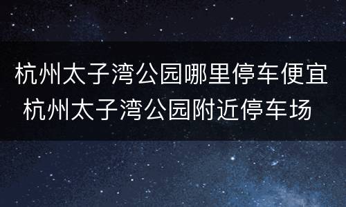 杭州太子湾公园哪里停车便宜 杭州太子湾公园附近停车场