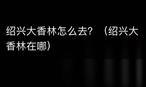 绍兴大香林怎么去？（绍兴大香林在哪）
