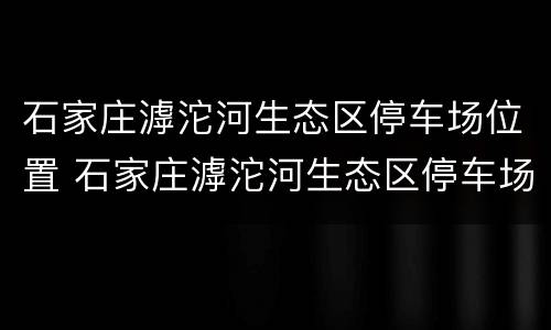 石家庄滹沱河生态区停车场位置 石家庄滹沱河生态区停车场位置在哪