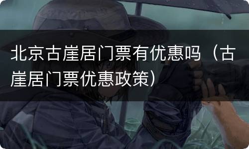 北京古崖居门票有优惠吗（古崖居门票优惠政策）