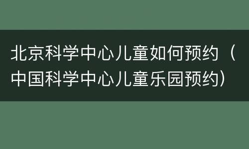 北京科学中心儿童如何预约（中国科学中心儿童乐园预约）