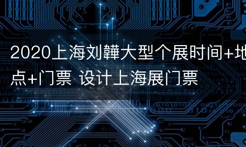 2020上海刘韡大型个展时间+地点+门票 设计上海展门票