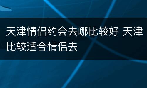 天津情侣约会去哪比较好 天津比较适合情侣去