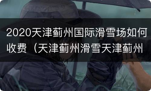 2020天津蓟州国际滑雪场如何收费（天津蓟州滑雪天津蓟州国际滑雪场）